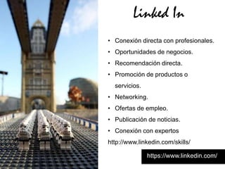 Linked In
• Conexión directa con profesionales.
• Oportunidades de negocios.
• Recomendación directa.
• Promoción de productos o
  servicios.
• Networking.
• Ofertas de empleo.
• Publicación de noticias.
• Conexión con expertos
http://www.linkedin.com/skills/

               https://www.linkedin.com/
 