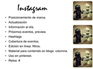 Instagram
• Posicionamiento de marca.
• Actualización
• Información al día.
• Próximos eventos, preview.
• Hashtags
• Cobertura de eventos.
• Edición en línea: filtros.
• Material para contenido en blogs: columna.
• Uso en pinterest.
• Retos: #
 