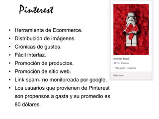 Pinterest
• Herramienta de Ecommerce.
• Distribución de imágenes.
• Crónicas de gustos.
• Fácil interfaz.
• Promoción de productos.
• Promoción de sitio web.
• Link spam- no monitoreada por google.
• Los usuarios que provienen de Pinterest
  son propensos a gasta y su promedio es
  80 dólares.
 