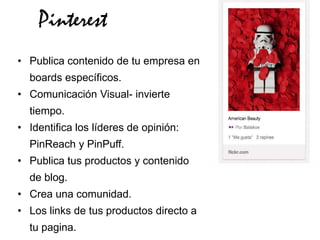 Pinterest
• Publica contenido de tu empresa en
  boards específicos.
• Comunicación Visual- invierte
  tiempo.
• Identifica los líderes de opinión:
  PinReach y PinPuff.
• Publica tus productos y contenido
  de blog.
• Crea una comunidad.
• Los links de tus productos directo a
  tu pagina.
 