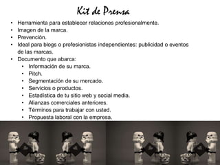 Kit de Prensa
• Herramienta para establecer relaciones profesionalmente.
• Imagen de la marca.
• Prevención.
• Ideal para blogs o profesionistas independientes: publicidad o eventos
  de las marcas.
• Documento que abarca:
    • Información de su marca.
    • Pitch.
    • Segmentación de su mercado.
    • Servicios o productos.
    • Estadística de tu sitio web y social media.
    • Alianzas comerciales anteriores.
    • Términos para trabajar con usted.
    • Propuesta laboral con la empresa.
 