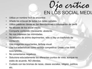 Ojo crítico
                                      EN LOS SOCIAL MEDIA
•   Utiliza un nombre fácil de encontrar.
•   Añade los enlaces de todas tus redes sociales.
•   Utiliza palabras claves en las descripciones o información de perfil.
•   No abuses de los social media.
•   Comparte contenido interesante: abstente.
•   No nos interesan las intimidades.
•   No estados de animo deprimentes, sólo si hay un trasfondo de
    contenido.
•   Usa imágenes impactantes, lectura visual.
•   Usa tus estadísticas como ventaja competitiva: Únete a los 5000
    suscriptores.
•   No comentarios negativos.
•   Soluciona educadamente los diferentes puntos de vista, aunque no
    estés de acuerdo. NO ofendas.
•   Cuidado con las bromas de razas, clases sociales, religión, política,
    etc.
 