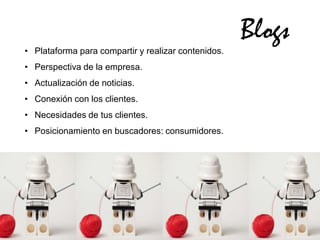 Blogs
• Plataforma para compartir y realizar contenidos.
• Perspectiva de la empresa.
• Actualización de noticias.
• Conexión con los clientes.
• Necesidades de tus clientes.
• Posicionamiento en buscadores: consumidores.
 