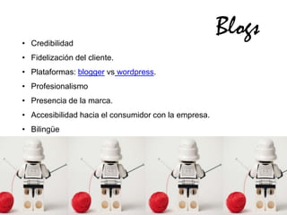 • Credibilidad
                                                      Blogs
• Fidelización del cliente.
• Plataformas: blogger vs wordpress.
• Profesionalismo
• Presencia de la marca.
• Accesibilidad hacia el consumidor con la empresa.
• Bilingüe
 