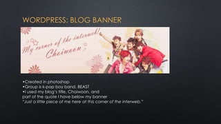 WORDPRESS: BLOG BANNER




•Created in photoshop
•Group is k-pop boy band, BEAST
•I used my blog’s title, Choiwoon, and
part of the quote I have below my banner
“Just a little piece of me here at this corner of the interweb.”
 