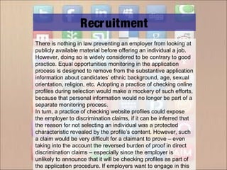 There is nothing in law preventing an employer from looking at
publicly available material before offering an individual a job.
However, doing so is widely considered to be contrary to good
practice. Equal opportunities monitoring in the application
process is designed to remove from the substantive application
information about candidates’ ethnic background, age, sexual
orientation, religion, etc. Adopting a practice of checking online
profiles during selection would make a mockery of such efforts,
because that personal information would no longer be part of a
separate monitoring process.
In turn, a practice of checking website profiles could expose
the employer to discrimination claims, if it can be inferred that
the reason for not selecting an individual was a protected
characteristic revealed by the profile’s content. However, such
a claim would be very difficult for a claimant to prove – even
taking into the account the reversed burden of proof in direct
discrimination claims – especially since the employer is
unlikely to announce that it will be checking profiles as part of
the application procedure. If employers want to engage in this
Recruitment
 