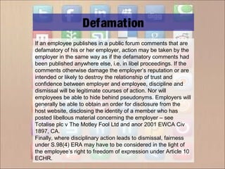 If an employee publishes in a public forum comments that are
defamatory of his or her employer, action may be taken by the
employer in the same way as if the defamatory comments had
been published anywhere else, i.e. in libel proceedings. If the
comments otherwise damage the employer’s reputation or are
intended or likely to destroy the relationship of trust and
confidence between employer and employee, discipline and
dismissal will be legitimate courses of action. Nor will
employees be able to hide behind pseudonyms. Employers will
generally be able to obtain an order for disclosure from the
host website, disclosing the identity of a member who has
posted libellous material concerning the employer – see
Totalise plc v The Motley Fool Ltd and anor 2001 EWCA Civ
1897, CA.
Finally, where disciplinary action leads to dismissal, fairness
under S.98(4) ERA may have to be considered in the light of
the employee’s right to freedom of expression under Article 10
ECHR.
Defamation
 