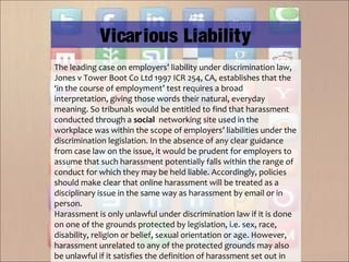 The leading case on employers’ liability under discrimination law,
Jones v Tower Boot Co Ltd 1997 ICR 254, CA, establishes that the
‘in the course of employment’ test requires a broad
interpretation, giving those words their natural, everyday
meaning. So tribunals would be entitled to find that harassment
conducted through a social  networking site used in the
workplace was within the scope of employers’ liabilities under the
discrimination legislation. In the absence of any clear guidance
from case law on the issue, it would be prudent for employers to
assume that such harassment potentially falls within the range of
conduct for which they may be held liable. Accordingly, policies
should make clear that online harassment will be treated as a
disciplinary issue in the same way as harassment by email or in
person.
Harassment is only unlawful under discrimination law if it is done
on one of the grounds protected by legislation, i.e. sex, race,
disability, religion or belief, sexual orientation or age. However,
harassment unrelated to any of the protected grounds may also
be unlawful if it satisfies the definition of harassment set out in
Vicarious Liability
 