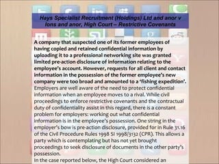 A company that suspected one of its former employees of 
having copied and retained confidential information by 
uploading it to a professional networking site was granted 
limited pre-action disclosure of information relating to the 
employee’s account. However, requests for all client and contact 
information in the possession of the former employee’s new 
company were too broad and amounted to a ‘fishing expedition’.
Employers are well aware of the need to protect confidential
information when an employee moves to a rival. While civil
proceedings to enforce restrictive covenants and the contractual
duty of confidentiality assist in this regard, there is a constant
problem for employers: working out what confidential
information is in the employee’s possession. One string in the
employer’s bow is pre-action disclosure, provided for in Rule 31.16
of the Civil Procedure Rules 1998 SI 1998/3132 (CPR). This allows a
party which is contemplating but has not yet brought
proceedings to seek disclosure of documents in the other party’s
possession.
In the case reported below, the High Court considered an
Hays Specialist Recruitment (Holdings) Ltd and anor v
Ions and anor, High Court – Restrictive Covenants
 