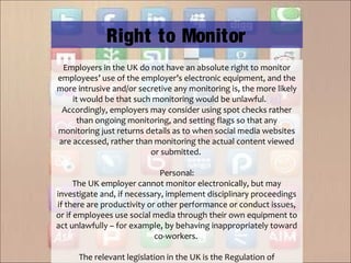 Employers in the UK do not have an absolute right to monitor
employees’ use of the employer’s electronic equipment, and the
more intrusive and/or secretive any monitoring is, the more likely
it would be that such monitoring would be unlawful.[23]
Accordingly, employers may consider using spot checks rather
than ongoing monitoring, and setting flags so that any
monitoring just returns details as to when social media websites
are accessed, rather than monitoring the actual content viewed
or submitted.
Personal:
The UK employer cannot monitor electronically, but may
investigate and, if necessary, implement disciplinary proceedings
if there are productivity or other performance or conduct issues,
or if employees use social media through their own equipment to
act unlawfully – for example, by behaving inappropriately toward
co-workers.
The relevant legislation in the UK is the Regulation of
Right to Monitor
 