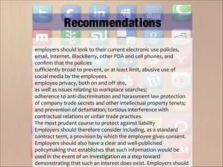 employers should look to their current electronic use policies,
email, Internet, BlackBerry, other PDA and cell phones, and
confirm that the policies
sufficiently broad to prevent, or at least limit, abusive use of
social media by the employees.
employee privacy, both on and off site,
as well as issues relating to workplace searches;
adherence to anti-discrimination and harassment law protection
of company trade secrets and other intellectual property tenets;
and prevention of defamation, tortious interference with
contractual relations or unfair trade practices.
The most prudent course to protect against liability
Employers should therefore consider including, as a standard
contract term, a provision by which the employee gives consent.
Employers should also have a clear and well-publicised
policymaking that establishes that such information would be
used in the event of an investigation as a step toward
demonstrating that such an interest does exist. Employers should
Recommendations
 