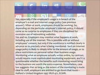 Yes, especially if the employee’s usage is in breach of the
employer’s e-mail and Internet usage policy (see previous
answer). When at work, employees should be working. So,
depending on the particular employer’s Internet policy, it should
come as no surprise to employees if they are disciplined for
excessive use of networking websites.
Yes and no. Employers may monitor what happens at work,
including use of the Internet. This is possible with or without
employees’ consent, but only if the workforce is notified clearly in
advance as to precisely what is being monitored. Such an Internet
usage policy is likely to simply refer to the amount of usage, or to
place restrictions on personal rather than business usage.
Monitoring what an employee actually writes online, by contrast,
would require more sophisticated monitoring equipment, and it is
questionable whether the benefits such monitoring would bring
to the business are worth the extra expense. Nonetheless, case
law suggests that so long as the extent of the monitoring is made
clear to staff, employers are entitled to go down that route –
Halford v United Kingdom 1997 IRLR 471, ECtHR.
 
