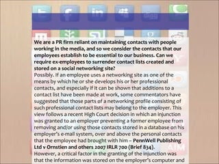 We are a PR firm reliant on maintaining contacts with people
working in the media, and so we consider the contacts that our
employees establish to be essential to our business. Can we
require ex-employees to surrender contact lists created and
stored on a social networking site?
Possibly. If an employee uses a networking site as one of the
means by which he or she develops his or her professional
contacts, and especially if it can be shown that additions to a
contact list have been made at work, some commentators have
suggested that those parts of a networking profile consisting of
such professional contact lists may belong to the employer. This
view follows a recent High Court decision in which an injunction
was granted to an employer preventing a former employee from
removing and/or using those contacts stored in a database on his
employer’s e-mail system, over and above the personal contacts
that the employee had brought with him – PennWell Publishing
Ltd v Ornstien and others 2007 IRLR 700 (Brief 834).
However, a critical factor in the granting of the injunction was
that the information was stored on the employer’s computer and
 