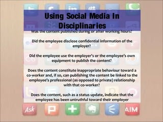 Was the content published during or after working hours?
Did the employee disclose confidential information of the
employer?
Did the employee use the employer’s or the employee’s own
equipment to publish the content?
Does the content constitute inappropriate behaviour toward a
co-worker and, if so, can publishing the content be linked to the
employee’s professional (as opposed to private) relationship
with that co-worker?
Does the content, such as a status update, indicate that the
employee has been untruthful toward their employer
Using Social Media In
Disciplinaries
 