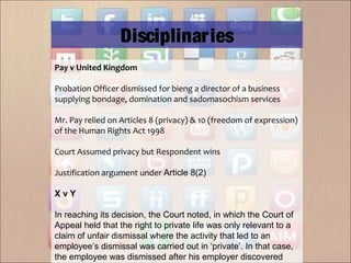 Pay v United Kingdom
Probation Officer dismissed for bieng a director of a business
supplying bondage, domination and sadomasochism services
Mr. Pay relied on Articles 8 (privacy) & 10 (freedom of expression)
of the Human Rights Act 1998
Court Assumed privacy but Respondent wins
Justification argument under Article 8(2)
X v Y
In reaching its decision, the Court noted, in which the Court of
Appeal held that the right to private life was only relevant to a
claim of unfair dismissal where the activity that led to an
employee’s dismissal was carried out in ‘private’. In that case,
the employee was dismissed after his employer discovered
Disciplinaries
 