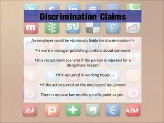An employer could be vicariously liable for discrimination if:
•It were a manager publishing content about someone
•In a recruitment scenario if the person is rejected for a
disciplinary reason
•If it occurred in working hours
•If the act occurred on the employers’ equipment
There is no case law on this specific point as yet.
Discrimination Claims
 
