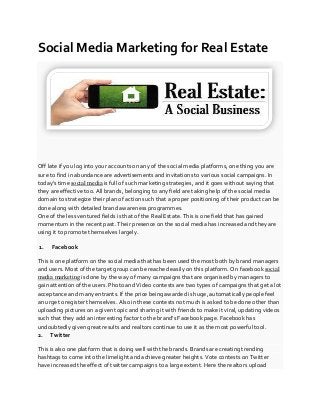 Social Media Marketing for Real Estate
Off late if you log into your accounts on any of the social media platforms, one thing you are
sure to find in abundance are advertisements and invitations to various social campaigns. In
today’s time social media is full of such marketing strategies, and it goes without saying that
they are effective too. All brands, belonging to any field are taking help of the social media
domain to strategize their plan of action such that a proper positioning of their product can be
done along with detailed brand awareness programmes.
One of the less ventured fields is that of the Real Estate. This is one field that has gained
momentum in the recent past. Their presence on the social media has increased and they are
using it to promote themselves largely.
1. Facebook
This is one platform on the social media that has been used the most both by brand managers
and users. Most of the target group can be reached easily on this platform. On facebook social
media marketing is done by the way of many campaigns that are organised by managers to
gain attention of the users. Photo and Video contests are two types of campaigns that get a lot
acceptance and many entrants. If the price being awarded is huge, automatically people feel
an urge to register themselves. Also in these contests not much is asked to be done other than
uploading pictures on a given topic and sharing it with friends to make it viral, updating videos
such that they add an interesting factor to the brand’s Facebook page. Facebook has
undoubtedly given great results and realtors continue to use it as the most powerful tool.
2. Twitter
This is also one platform that is doing well with the brands. Brands are creating trending
hashtags to come into the limelight and achieve greater heights. Vote contests on Twitter
have increased the effect of twitter campaigns to a large extent. Here the realtors upload
 