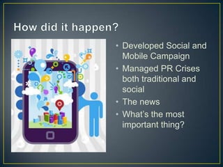 How did it happen?Developed Social and Mobile CampaignManaged PR Crises both traditional and socialThe newsWhat’s the most important thing?