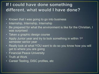 If I could have done something different, what would I have done?Known that I was going to go into businessInternship, Internship, InternshipBe prepared for what the environment is like for the Christian, I was surprisedTaken a graphic design courseApply Junior year and try to lock something in within 1st semester senior yearReally look at what YOU want to do so you know how you will get to where you are goingFinancial Peace UniversityTruth at WorkCareer Testing, DiSC profiles, etc