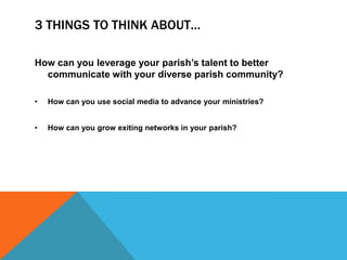3 THINGS TO THINK ABOUT…
How can you leverage your parish’s talent to better
communicate with your diverse parish community?
•

How can you use social media to advance your ministries?

•

How can you grow exiting networks in your parish?

 