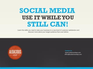 SOCIAL MEDIA
USE IT WHILE YOU

STILL CAN!

Learn the skills you need to take your business to a new level of customer satisfaction and
discover more about your target audience than ever before.

Contact Us
www.audaciousleap.com
office@audaciousleap.com

 