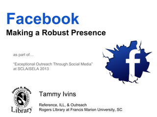 Facebook
Making a Robust Presence
as part of…
“Exceptional Outreach Through Social Media”
at SCLA/SELA 2013

Tammy Ivins
Reference, ILL, & Outreach
Rogers LIbrary at Francis Marion University, SC

 
