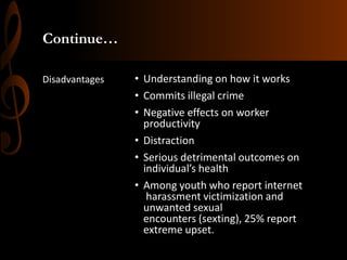 Continue…
Disadvantages

• Understanding on how it works
• Commits illegal crime
• Negative effects on worker
productivity
• Distraction
• Serious detrimental outcomes on
individual’s health
• Among youth who report internet
harassment victimization and
unwanted sexual
encounters (sexting), 25% report
extreme upset.

 