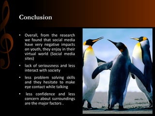 Conclusion
• Overall, from the research
we found that social media
have very negative impacts
on youth, they enjoy in their
virtual world (Social media
sites)
• lack of seriousness and less
interact with society
• less problem solving skills
and they hesitate to make
eye contact while talking

•

less confidence and less
concern about surroundings
are the major factors .

 