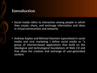 Introduction
• Social media refers to interaction among people in which
they create, share, and exchange information and ideas
in virtual communities and networks
• Andreas Kaplan and Michael Haenlein (specialized in social
media and viral marketing ) define social media as "a
group of Internet-based applications that build on the
ideological and technological foundations of Web 2.0 and
that allow the creation and exchange of user-generated
content.

 