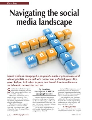 Cover Story




  Navigating the social
   media landscape




Social media is changing the hospitality marketing landscape and
allowing hotels to interact with current and potential guests like
never before. ALB asked experts and brands how to optimize a
social media network for success

S                                              By Jonathan
      ocial media is the fastest-grow-                                               Margaret Mastrogiacomo, social
      ing internet marketing tool and                                            media specialist with Hospitality
      it has become a critical one for     Springston, AAHOA                     eBusiness Strategies, said social me-
the hospitality industry.                   Lodging Business                     dia works well for the customer and
    Hotels that are utilizing social                                             service-oriented hotel industry.
media are able to interact with              Mariana Mechoso Safer, senior           “You’re building that customer
customers like never before and          director of marketing for Hospital-     relationship through social media,”
are reaping hefty benefits in online     ity eBusiness Strategies, said social   she said. “It’s more than just selling
placement and revenue.                   media allows hotels to not only con-    hard products, you’re building that
    Many brands utilize popular          nect with current customers but also    guest experience online.”
websites like Facebook, Twitter,         future potential customers.
YouTube, TripAdvisor, and Flickr             “Social media allows hotels to              Getting Started
while others have developed their        differentiate themselves from the       The large social media universe can
own unique sites.                        competition,” she said.                 sometimes be complex and tough to


32    AAHOA Lodging Business                                                                            FEBRUARY 2011
 
