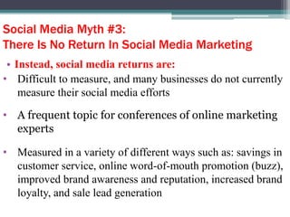 Social Media Myth #3:
There Is No Return In Social Media Marketing
• Instead, social media returns are:
• Difficult to measure, and many businesses do not currently
measure their social media efforts
• A frequent topic for conferences of online marketing
experts
• Measured in a variety of different ways such as: savings in
customer service, online word-of-mouth promotion (buzz),
improved brand awareness and reputation, increased brand
loyalty, and sale lead generation
 