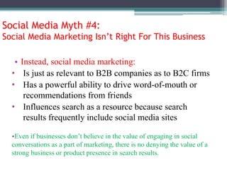 Social Media Myth #4:
Social Media Marketing Isn’t Right For This Business
• Instead, social media marketing:
• Is just as relevant to B2B companies as to B2C firms
• Has a powerful ability to drive word-of-mouth or
recommendations from friends
• Influences search as a resource because search
results frequently include social media sites
•Even if businesses don’t believe in the value of engaging in social
conversations as a part of marketing, there is no denying the value of a
strong business or product presence in search results.
 
