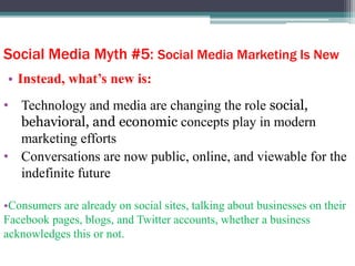 Social Media Myth #5: Social Media Marketing Is New
• Instead, what’s new is:
• Technology and media are changing the role social,
behavioral, and economic concepts play in modern
marketing efforts
• Conversations are now public, online, and viewable for the
indefinite future
•Consumers are already on social sites, talking about businesses on their
Facebook pages, blogs, and Twitter accounts, whether a business
acknowledges this or not.
 