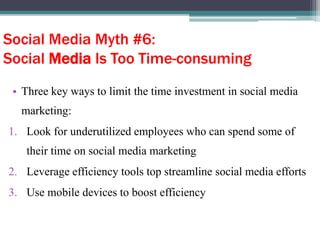 Social Media Myth #6:
Social Media Is Too Time-consuming
• Three key ways to limit the time investment in social media
marketing:
1. Look for underutilized employees who can spend some of
their time on social media marketing
2. Leverage efficiency tools top streamline social media efforts
3. Use mobile devices to boost efficiency
 