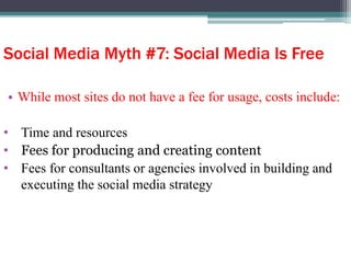 Social Media Myth #7: Social Media Is Free
• While most sites do not have a fee for usage, costs include:
• Time and resources
• Fees for producing and creating content
• Fees for consultants or agencies involved in building and
executing the social media strategy
 