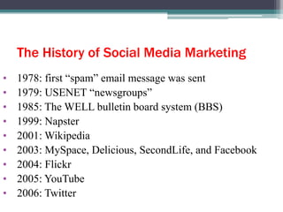 The History of Social Media Marketing
• 1978: first “spam” email message was sent
• 1979: USENET “newsgroups”
• 1985: The WELL bulletin board system (BBS)
• 1999: Napster
• 2001: Wikipedia
• 2003: MySpace, Delicious, SecondLife, and Facebook
• 2004: Flickr
• 2005: YouTube
• 2006: Twitter
 