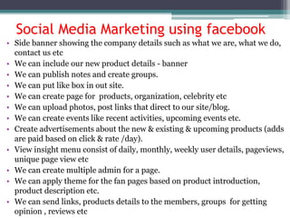 Social Media Marketing using facebook
• Side banner showing the company details such as what we are, what we do,
contact us etc
• We can include our new product details - banner
• We can publish notes and create groups.
• We can put like box in out site.
• We can create page for products, organization, celebrity etc
• We can upload photos, post links that direct to our site/blog.
• We can create events like recent activities, upcoming events etc.
• Create advertisements about the new & existing & upcoming products (adds
are paid based on click & rate /day).
• View insight menu consist of daily, monthly, weekly user details, pageviews,
unique page view etc
• We can create multiple admin for a page.
• We can apply theme for the fan pages based on product introduction,
product description etc.
• We can send links, products details to the members, groups for getting
opinion , reviews etc
 