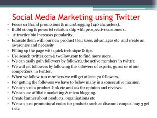 • Focus on Brand promotions & microblogging (140 characters).
• Build strong & powerful relation ship with prospective customers.
• Attractive bio increases popularity .
• Educate them with our new product their uses, advantages etc and create an
awareness and necessity
• Filling up the page with quick technique & tips.
• Use search.twitter.com & twellow.com to find more users.
• We can easily gain followers by following the active members in twitter.
• We will get followers by following the followers of experts, gurus or of our
competitors in twitter.
• When we follow 100 members we will get atleast 70 followers.
• For getting the followers we have to follow many in a consecutive manner.
• We can post a product, link etc and ask for opinion and reviews.
• We can use affiliate marketing & micro blogging.
• Create banner about products, organizations etc
• We can post promotional codes for products such as discount coupon, buy 3 get
1 etc
Social Media Marketing using Twitter
 