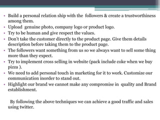 • Build a personal relation ship with the followers & create a trustworthiness
among them.
• Upload genuine photo, company logo or product logo.
• Try to be human and give respect the values.
• Don’t take the customer directly to the product page. Give them details
description before taking them to the product page.
• The followers want something from us so we always want to sell some thing
more than they expect.
• Try to implement cross selling in website (pack include coke when we buy
pizza ).
• We need to add personal touch in marketing for it to work. Customize our
communication inorder to stand out.
• Highlight our brand we cannot make any compromise in quality and Brand
establishment.
By following the above techniques we can achieve a good traffic and sales
using twitter.
 