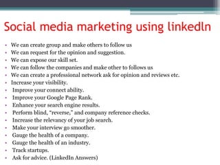Social media marketing using linkedln
• We can create group and make others to follow us
• We can request for the opinion and suggestion.
• We can expose our skill set.
• We can follow the companies and make other to follows us
• We can create a professional network ask for opinion and reviews etc.
• Increase your visibility.
• Improve your connect ability.
• Improve your Google Page Rank.
• Enhance your search engine results.
• Perform blind, “reverse,” and company reference checks.
• Increase the relevancy of your job search.
• Make your interview go smoother.
• Gauge the health of a company.
• Gauge the health of an industry.
• Track startups.
• Ask for advice. (LinkedIn Answers)
 