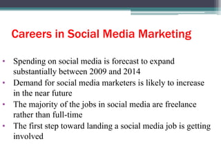 Careers in Social Media Marketing
• Spending on social media is forecast to expand
substantially between 2009 and 2014
• Demand for social media marketers is likely to increase
in the near future
• The majority of the jobs in social media are freelance
rather than full-time
• The first step toward landing a social media job is getting
involved
 
