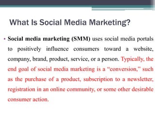 What Is Social Media Marketing?
• Social media marketing (SMM) uses social media portals
to positively influence consumers toward a website,
company, brand, product, service, or a person. Typically, the
end goal of social media marketing is a “conversion,” such
as the purchase of a product, subscription to a newsletter,
registration in an online community, or some other desirable
consumer action.
 