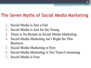 The Seven Myths of Social Media Marketing
1. Social Media is Just a Fad
2. Social Media is Just for the Young
3. There is No Return in Social Media Marketing
4. Social Media Marketing isn’t Right for This
Business
5. Social Media Marketing is New
6. Social Media Marketing is Too Time-Consuming
7. Social Media is Free
6
 