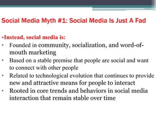 Social Media Myth #1: Social Media Is Just A Fad
•Instead, social media is:
• Founded in community, socialization, and word-of-
mouth marketing
• Based on a stable premise that people are social and want
to connect with other people
• Related to technological evolution that continues to provide
new and attractive means for people to interact
• Rooted in core trends and behaviors in social media
interaction that remain stable over time
 