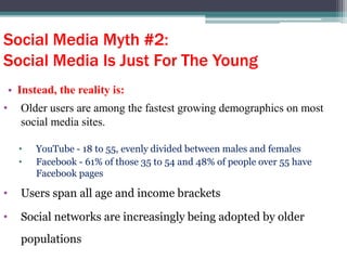 Social Media Myth #2:
Social Media Is Just For The Young
• Instead, the reality is:
• Older users are among the fastest growing demographics on most
social media sites.
• YouTube - 18 to 55, evenly divided between males and females
• Facebook - 61% of those 35 to 54 and 48% of people over 55 have
Facebook pages
• Users span all age and income brackets
• Social networks are increasingly being adopted by older
populations
 