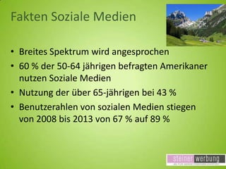 Fakten Soziale Medien
• Breites Spektrum wird angesprochen
• 60 % der 50-64 jährigen befragten Amerikaner
nutzen Soziale Medien
• Nutzung der über 65-jährigen bei 43 %
• Benutzerahlen von sozialen Medien stiegen
von 2008 bis 2013 von 67 % auf 89 %

 