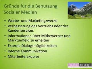 Gründe für die Benutzung
Sozialer Medien
• Werbe- und Marketingzwecke
• Verbesserung des Vertriebs oder des
Kundenservices
• Informationen über Mitbewerber und
Marktumfeld zu erhalten
• Externe Dialogsmöglichkeiten
• Interne Kommunikation
• Mitarbeiterakquise

 