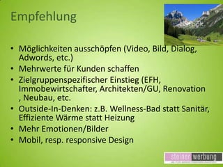 Empfehlung
• Möglichkeiten ausschöpfen (Video, Bild, Dialog,
Adwords, etc.)
• Mehrwerte für Kunden schaffen
• Zielgruppenspezifischer Einstieg (EFH,
Immobewirtschafter, Architekten/GU, Renovation
, Neubau, etc.
• Outside-In-Denken: z.B. Wellness-Bad statt Sanitär,
Effiziente Wärme statt Heizung
• Mehr Emotionen/Bilder
• Mobil, resp. responsive Design

 