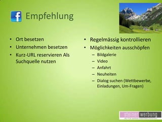 Empfehlung
• Ort besetzen
• Unternehmen besetzen
• Kurz-URL reservieren Als
Suchquelle nutzen

• Regelmässig kontrollieren
• Möglichkeiten ausschöpfen
–
–
–
–
–

Bildgalerie
Video
Anfahrt
Neuheiten
Dialog suchen (Wettbewerbe,
Einladungen, Um-Fragen)

 