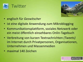 Twitter
• englisch für Gezwitscher
• ist eine digitale Anwendung zum Mikroblogging
• Kommunikationsplattform, soziales Netzwerk oder
ein meist öffentlich einsehbares Onlin-Tagebuch
• Verbreitung von kurzen Textnachrichten (Tweets)
im Internet durch Privatpersonen, Organisationen,
Unternehmen und Massenmedien
• maximal 140 Zeichen

 
